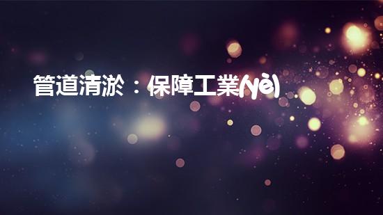 管道清淤：保障工業(yè)安全，提升設(shè)備壽命